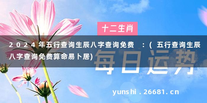 2024年五行查询生辰八字查询免费 :(五行查询生辰八字查询免费算命易卜居)